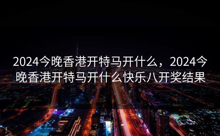 2024今晚香港开特马开什么,2024今晚香港开特马开什么快乐八开奖结果 2024今晚香港开特马开什么,2024今晚香港开特马开什么快乐八开奖结果