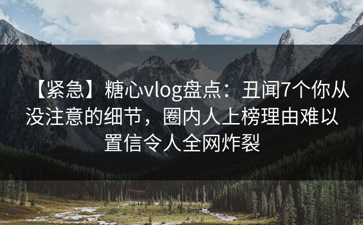 【紧急】糖心vlog盘点：丑闻7个你从没注意的细节，圈内人上榜理由难以置信令人全网炸裂