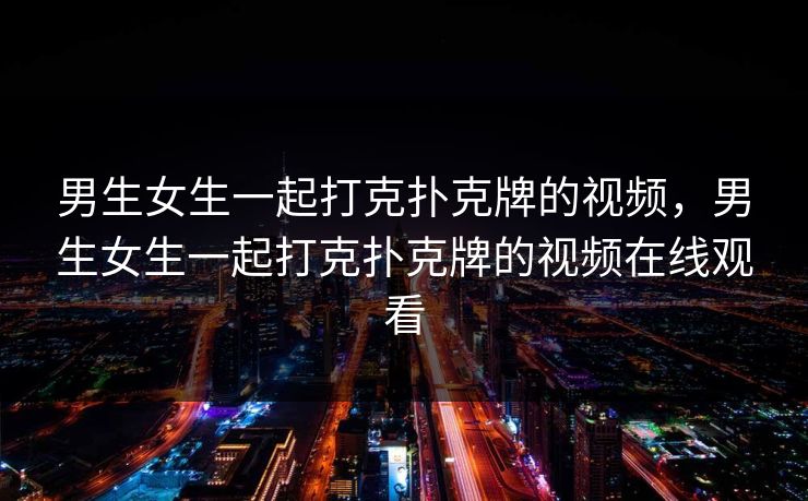 男生女生一起打克扑克牌的视频，男生女生一起打克扑克牌的视频在线观看