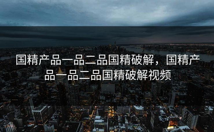 国精产品一品二品国精破解，国精产品一品二品国精破解视频