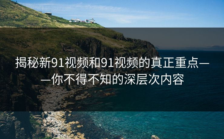 揭秘新91视频和91视频的真正重点——你不得不知的深层次内容
