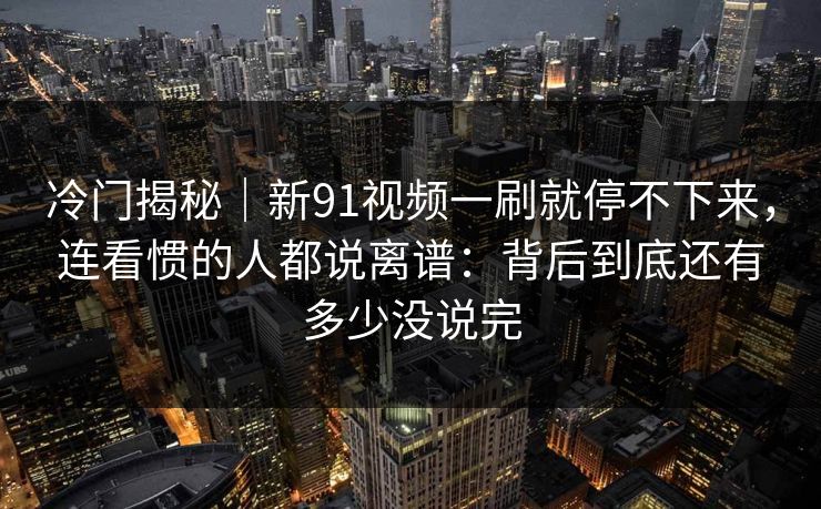 冷门揭秘｜新91视频一刷就停不下来，连看惯的人都说离谱：背后到底还有多少没说完