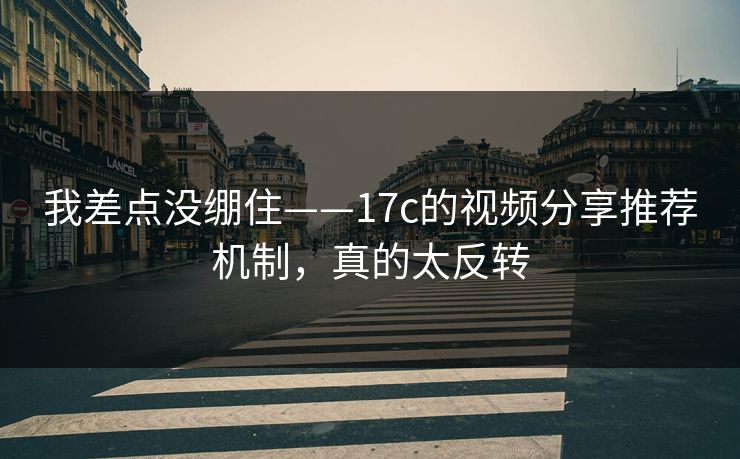 我差点没绷住——17c的视频分享推荐机制，真的太反转