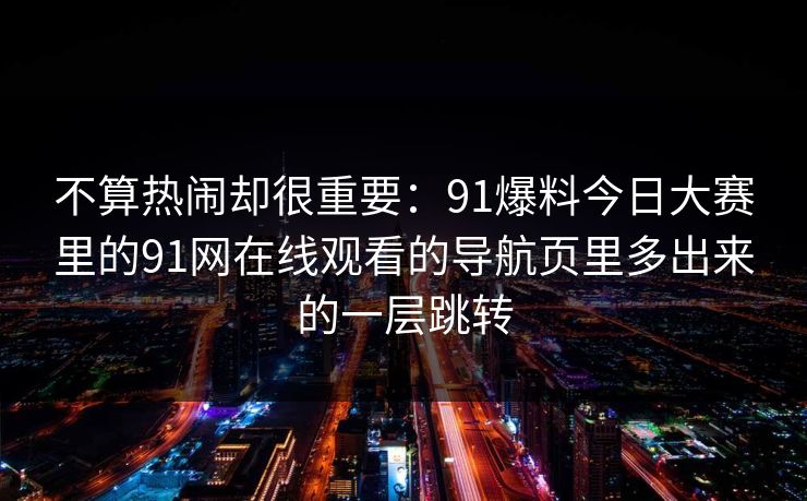 不算热闹却很重要：91爆料今日大赛里的91网在线观看的导航页里多出来的一层跳转
