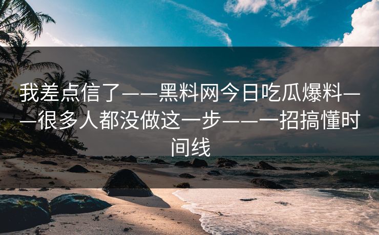 我差点信了——黑料网今日吃瓜爆料——很多人都没做这一步——一招搞懂时间线
