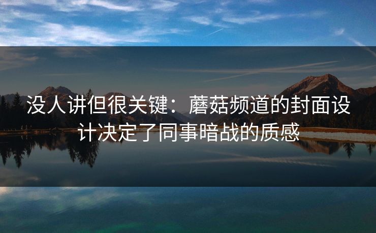没人讲但很关键：蘑菇频道的封面设计决定了同事暗战的质感