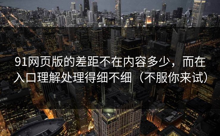 91网页版的差距不在内容多少，而在入口理解处理得细不细（不服你来试）