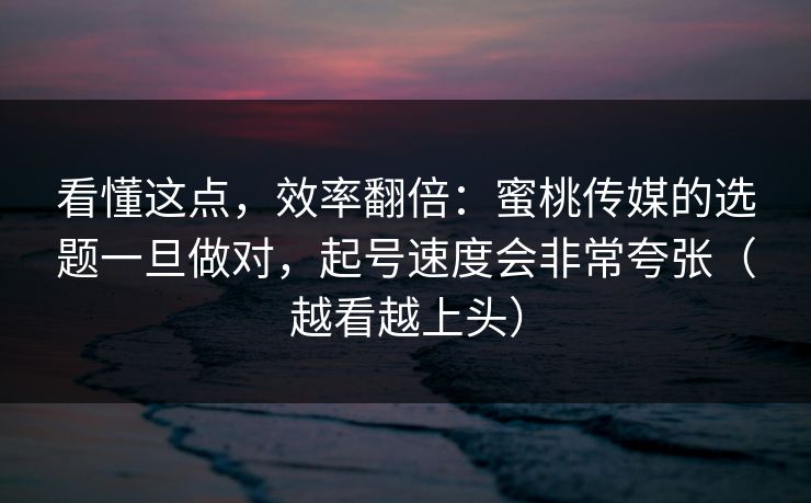 看懂这点，效率翻倍：蜜桃传媒的选题一旦做对，起号速度会非常夸张（越看越上头）