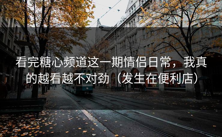 看完糖心频道这一期情侣日常，我真的越看越不对劲（发生在便利店）
