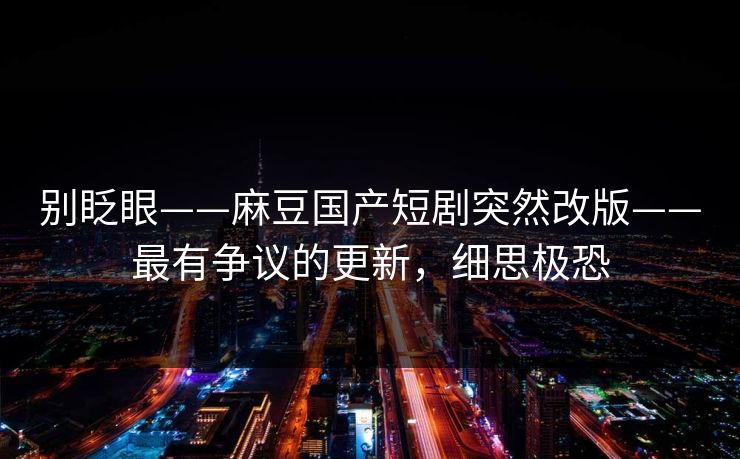 别眨眼——麻豆国产短剧突然改版——最有争议的更新，细思极恐
