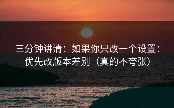 三分钟讲清：如果你只改一个设置：优先改版本差别（真的不夸张）