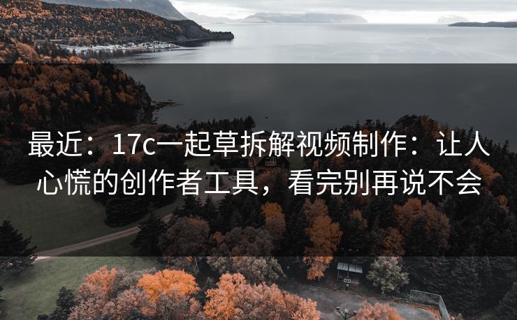 最近：17c一起草拆解视频制作：让人心慌的创作者工具，看完别再说不会
