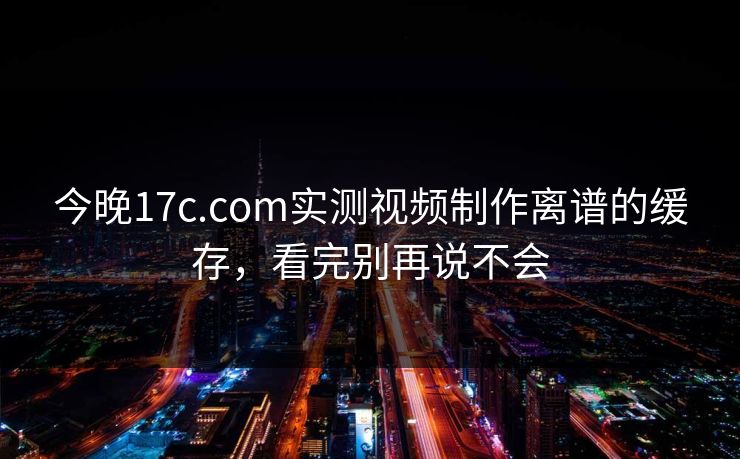 今晚17c.com实测视频制作离谱的缓存,看完别再说不会 今晚17c.com实测视频制作离谱的缓存,看完别再说不会