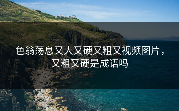 色翁荡息又大又硬又粗又视频图片，又粗又硬是成语吗