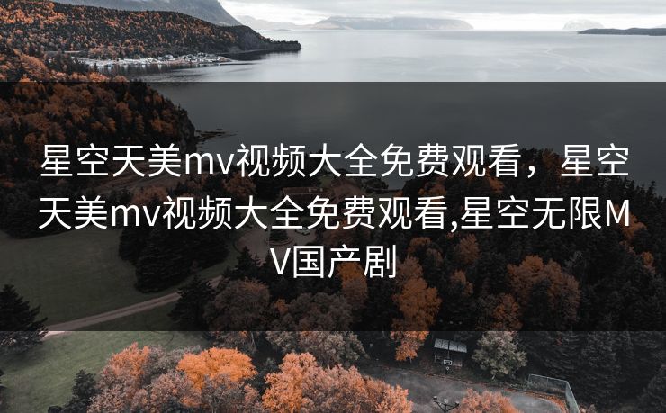 星空天美mv视频大全免费观看,星空天美mv视频大全免费观看,星空无限MV国产剧 星空天美mv视频大全免费观看,星空天美mv视频大全免费观看,星空无限MV国产剧