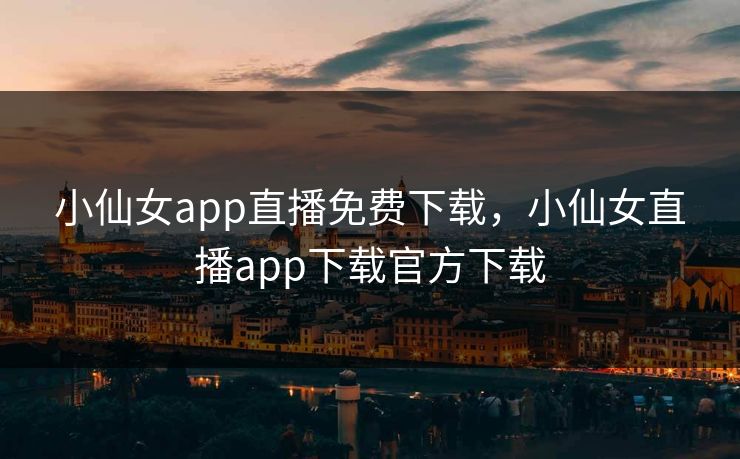 小仙女app直播免费下载，小仙女直播app下载官方下载