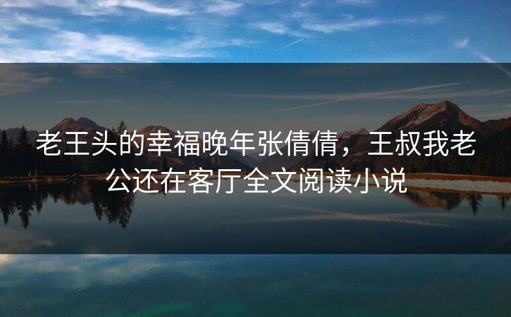 老王头的幸福晚年张倩倩,王叔我老公还在客厅全文阅读小说 老王头的幸福晚年张倩倩,王叔我老公还在客厅全文阅读小说