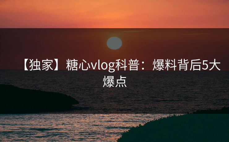【独家】糖心vlog科普：爆料背后5大爆点