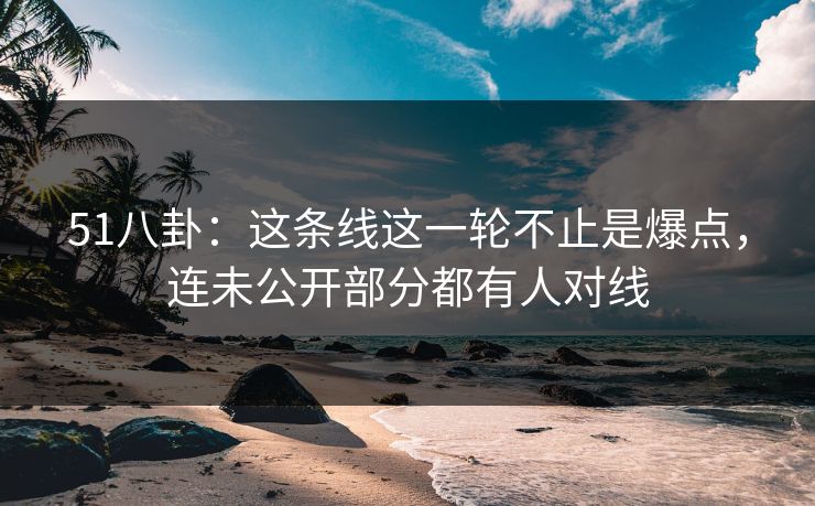 51八卦：这条线这一轮不止是爆点，连未公开部分都有人对线