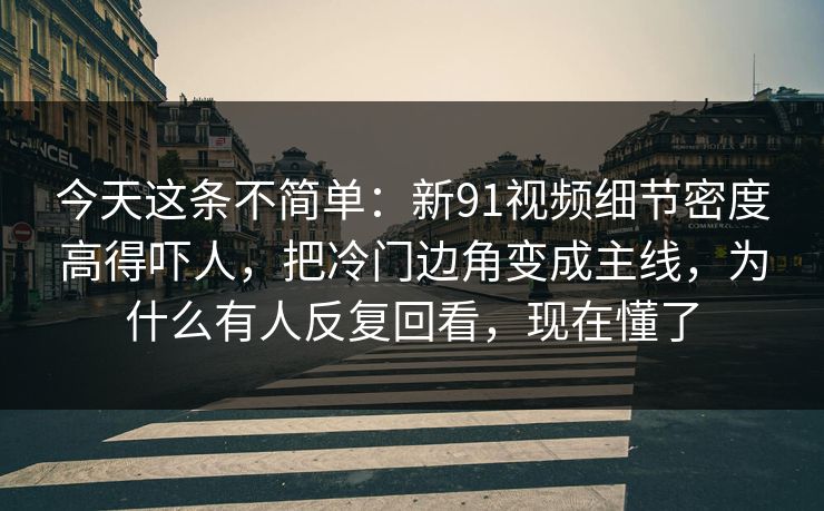 今天这条不简单：新91视频细节密度高得吓人，把冷门边角变成主线，为什么有人反复回看，现在懂了