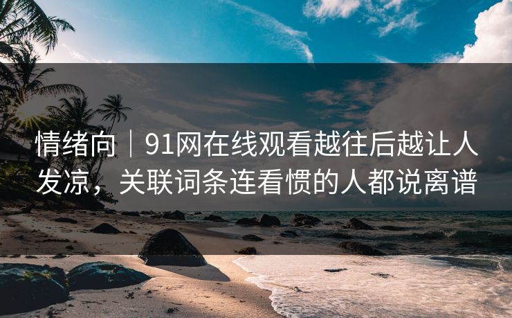情绪向｜91网在线观看越往后越让人发凉，关联词条连看惯的人都说离谱