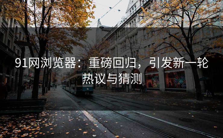 91网浏览器：重磅回归，引发新一轮热议与猜测