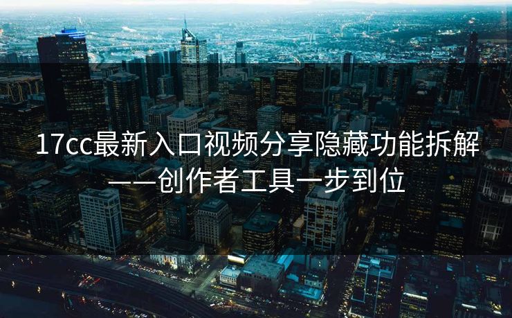 17cc最新入口视频分享隐藏功能拆解——创作者工具一步到位
