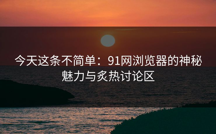今天这条不简单：91网浏览器的神秘魅力与炙热讨论区