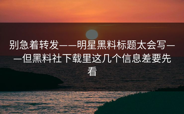 别急着转发——明星黑料标题太会写——但黑料社下载里这几个信息差要先看