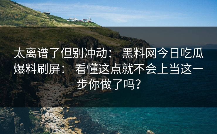 太离谱了但别冲动： 黑料网今日吃瓜爆料刷屏： 看懂这点就不会上当这一步你做了吗？