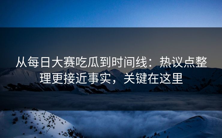 从每日大赛吃瓜到时间线：热议点整理更接近事实，关键在这里