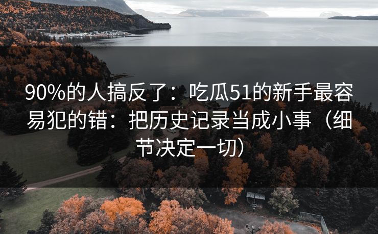 90%的人搞反了:吃瓜51的新手最容易犯的错:把历史记录当成小事(细节决定一切) 90%的人搞反了:吃瓜51的新手最容易犯的错:把历史记录当成小事(细节决定一切)