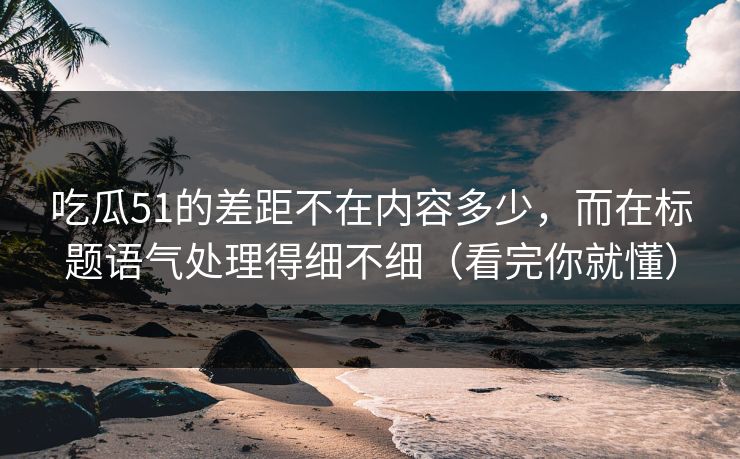 吃瓜51的差距不在内容多少，而在标题语气处理得细不细（看完你就懂）