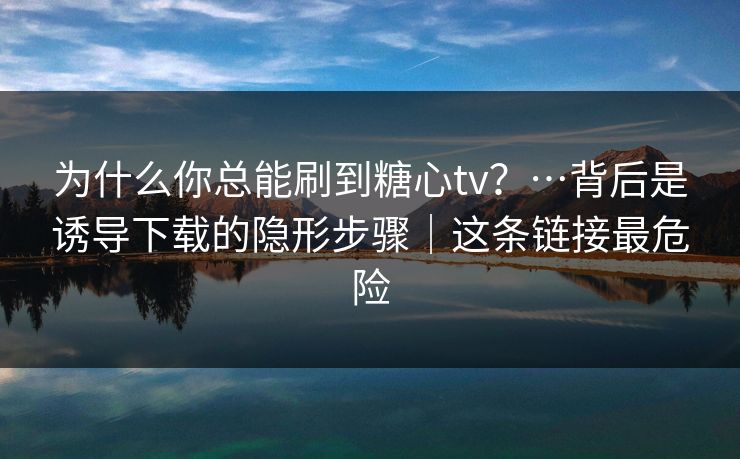 为什么你总能刷到糖心tv？…背后是诱导下载的隐形步骤｜这条链接最危险