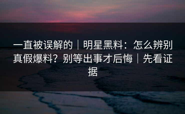 一直被误解的|明星黑料:怎么辨别真假爆料?别等出事才后悔|先看证据 一直被误解的|明星黑料:怎么辨别真假爆料?别等出事才后悔|先看证据