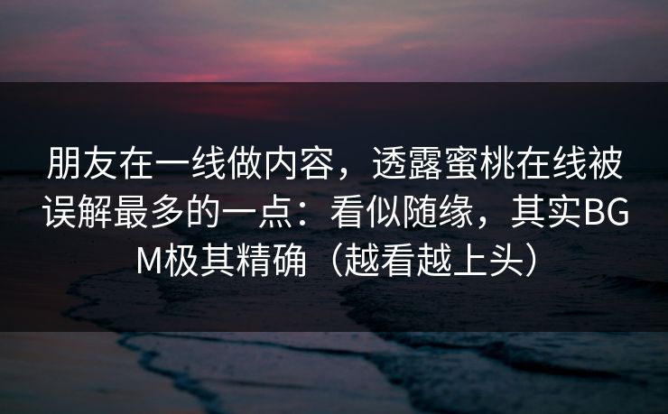 朋友在一线做内容，透露蜜桃在线被误解最多的一点：看似随缘，其实BGM极其精确（越看越上头）
