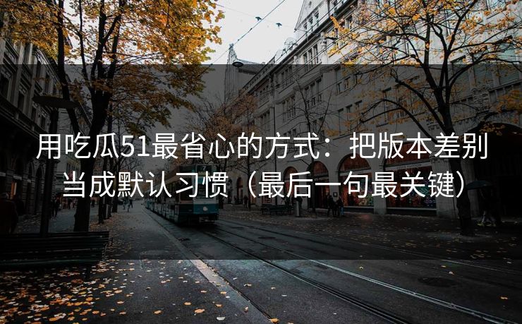用吃瓜51最省心的方式：把版本差别当成默认习惯（最后一句最关键）