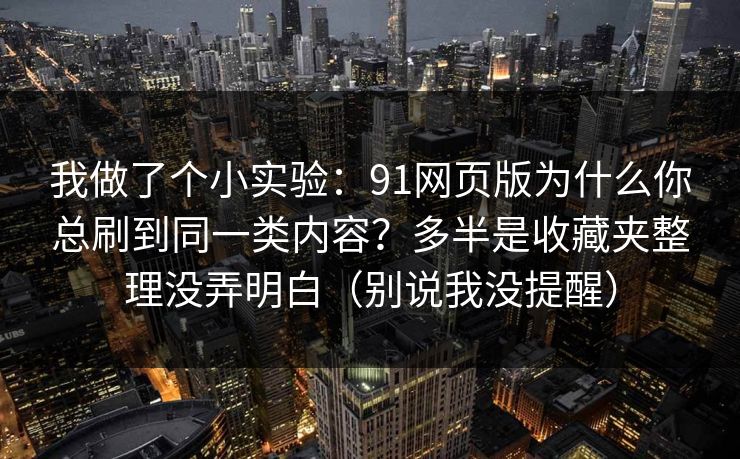 我做了个小实验:91网页版为什么你总刷到同一类内容?多半是收藏夹整理没弄明白(别说我没提醒) 我做了个小实验:91网页版为什么你总刷到同一类内容?多半是收藏夹整理没弄明白(别说我没提醒)