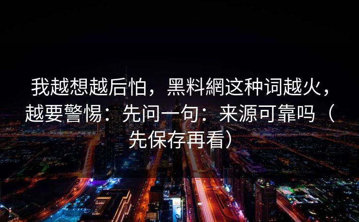 我越想越后怕,黑料網这种词越火,越要警惕:先问一句:来源可靠吗(先保存再看) 我越想越后怕,黑料網这种词越火,越要警惕:先问一句:来源可靠吗(先保存再看)