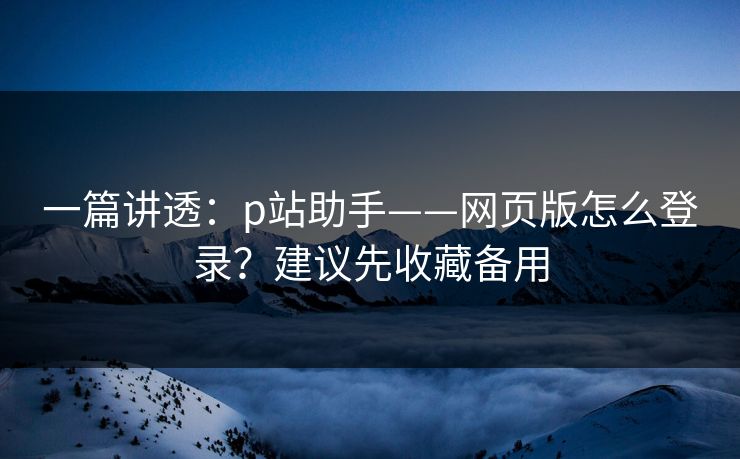 一篇讲透：p站助手——网页版怎么登录？建议先收藏备用