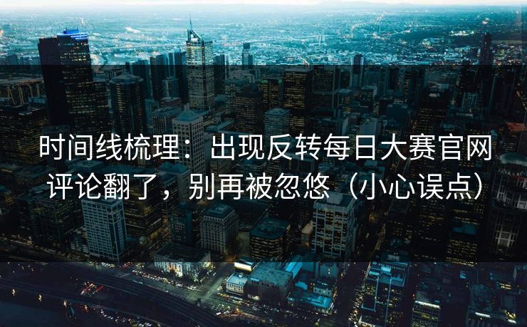 时间线梳理:出现反转每日大赛官网评论翻了,别再被忽悠(小心误点) 时间线梳理:出现反转每日大赛官网评论翻了,别再被忽悠(小心误点)