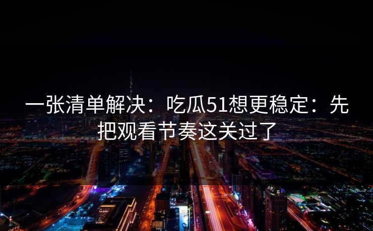 一张清单解决：吃瓜51想更稳定：先把观看节奏这关过了