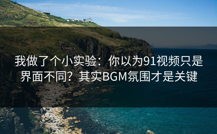 我做了个小实验：你以为91视频只是界面不同？其实BGM氛围才是关键